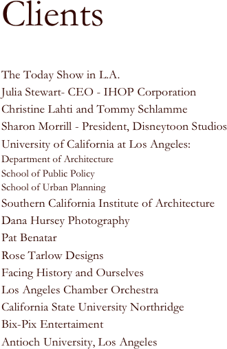 
Clients

The Today Show in L.A.
Julia Stewart- CEO - IHOP Corporation
Christine Lahti and Tommy Schlamme
Sharon Morrill - President, Disneytoon Studios
University of California at Los Angeles:
Department of Architecture
School of Public Policy
School of Urban Planning
Southern California Institute of Architecture
Dana Hursey Photography
Pat Benatar
Rose Tarlow Designs
Facing History and Ourselves
Los Angeles Chamber Orchestra
California State University Northridge
Bix-Pix Entertaiment
Antioch University, Los Angeles