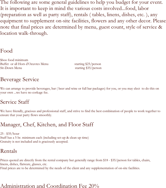 The following are some general guidelines to help you budget for your event.  
It is important to keep in mind the various costs involved...food, labor (preparation as well as party staff), rentals ( tables, linens, dishes, etc. ), any equipment to supplement on-site facilities, flowers and any other decor. Please note that final prices are determined by menu, guest count, style of service & location walk-through.

Food            

$6oo food minimum
Buffet  or all Hors d’Oeuvres Menu                              starting $25/person
Sit-Down Menu                                                             starting $35/person
 
Beverage Service

We can arrange to provide beverages, bar ( beer and wine or full bar packages) for you, or you may elect  to do this on
your own ...we have no corkage fee.
             
Service Staff

We have friendly, gracious and professional staff, and strive to find the best combination of people to work together to ensure that your party flows smoothly.

Manager, Chef, Kitchen, and Floor Staff

25 - $35/hour     
Staff has a 5 hr. minimum each (including set-up & clean up time)
Gratuity is not included and is graciously accepted.

Rentals

Prices quoted are directly from the rental company but generally range from $18 - $35/person for tables, chairs,
linens, dishes, flatware, glasses, etc.   
Final prices are to be determined by the needs of the client and any supplementation of on-site facilities.


Administration and Coordination Fee 20%  

