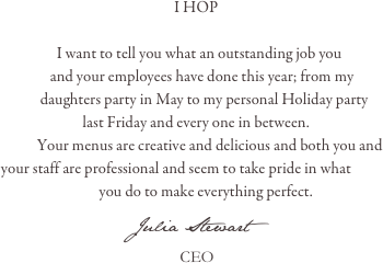 
                                                        I HOP

                    I want to tell you what an outstanding job you
                  and your employees have done this year; from my 
               daughters party in May to my personal Holiday party 
                            last Friday and every one in between.
              Your menus are creative and delicious and both you and 
   your staff are professional and seem to take pride in what
                                 you do to make everything perfect.
                       Julia Stewart
                                              CEO