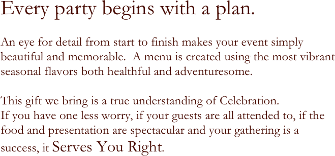 
Every party begins with a plan. 

An eye for detail from start to finish makes your event simply beautiful and memorable.  A menu is created using the most vibrant seasonal flavors both healthful and adventuresome. 

This gift we bring is a true understanding of Celebration.
If you have one less worry, if your guests are all attended to, if the food and presentation are spectacular and your gathering is a success, it Serves You Right.

 