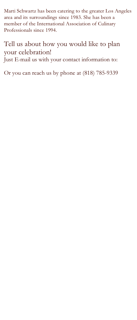 
Marti Schwartz has been catering to the greater Los Angeles area and its surroundings since 1983. She has been a member of the International Association of Culinary
Professionals since 1994.

Tell us about how you would like to plan your celebration!
Just E-mail us with your contact information to:
PrtyPlnr@aol.com
Or you can reach us by phone at (818) 785-9339






 

 
