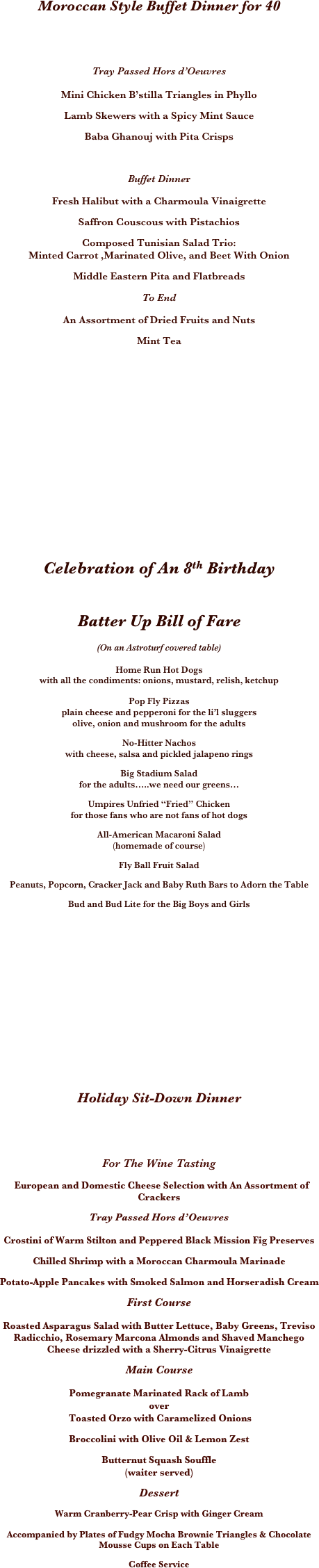  













































 
Moroccan Style Buffet Dinner for 40

 
Tray Passed Hors d’Oeuvres
 
Mini Chicken B’stilla Triangles in Phyllo 
Lamb Skewers with a Spicy Mint Sauce 
Baba Ghanouj with Pita Crisps
  
Buffet Dinner 
Fresh Halibut with a Charmoula Vinaigrette 
Saffron Couscous with Pistachios 
Composed Tunisian Salad Trio:
Minted Carrot ,Marinated Olive, and Beet With Onion 
Middle Eastern Pita and Flatbreads
To End 
An Assortment of Dried Fruits and Nuts 
Mint Tea









Celebration of An 8th Birthday

Batter Up Bill of Fare
(On an Astroturf covered table) 
Home Run Hot Dogs
with all the condiments: onions, mustard, relish, ketchup
 
Pop Fly Pizzas
plain cheese and pepperoni for the li’l sluggers
olive, onion and mushroom for the adults 
No-Hitter Nachos
with cheese, salsa and pickled jalapeno rings 
Big Stadium Salad
for the adults…..we need our greens… 
Umpires Unfried “Fried” Chicken
for those fans who are not fans of hot dogs 
All-American Macaroni Salad
(homemade of course) 
Fly Ball Fruit Salad 
Peanuts, Popcorn, Cracker Jack and Baby Ruth Bars to Adorn the Table 
Bud and Bud Lite for the Big Boys and Girls
 






Holiday Sit-Down Dinner


For The Wine Tasting
  European and Domestic Cheese Selection with An Assortment of Crackers
Tray Passed Hors d’Oeuvres
Crostini of Warm Stilton and Peppered Black Mission Fig Preserves 
Chilled Shrimp with a Moroccan Charmoula Marinade 
Potato-Apple Pancakes with Smoked Salmon and Horseradish Cream 
First Course
Roasted Asparagus Salad with Butter Lettuce, Baby Greens, Treviso Radicchio, Rosemary Marcona Almonds and Shaved Manchego Cheese drizzled with a Sherry-Citrus Vinaigrette
Main Course 
Pomegranate Marinated Rack of Lamb 
over
 Toasted Orzo with Caramelized Onions 
Broccolini with Olive Oil & Lemon Zest
Butternut Squash Souffle
(waiter served) 
Dessert 
Warm Cranberry-Pear Crisp with Ginger Cream
Accompanied by Plates of Fudgy Mocha Brownie Triangles & Chocolate Mousse Cups on Each Table
Coffee Service







































 
 
 
 
 
 
 
 
 
 
 
 
 

