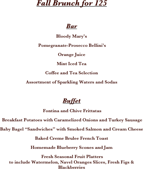

 
 
 








Fall Brunch for 125

Bar
Bloody Mary’s
 Pomegranate-Prosecco Bellini’s
Orange Juice
Mint Iced Tea
Coffee and Tea Selection 
Assortment of Sparkling Waters and Sodas

Buffet 
 Fontina and Chive Frittatas
 Breakfast Potatoes with Caramelized Onions and Turkey Sausage 
Baby Bagel “Sandwiches” with Smoked Salmon and Cream Cheese 
Baked Creme Brulee French Toast 
Homemade Blueberry Scones and Jam 
 Fresh Seasonal Fruit Platters
to include Watermelon, Navel Oranges Slices, Fresh Figs & Blackberries
 
 
 