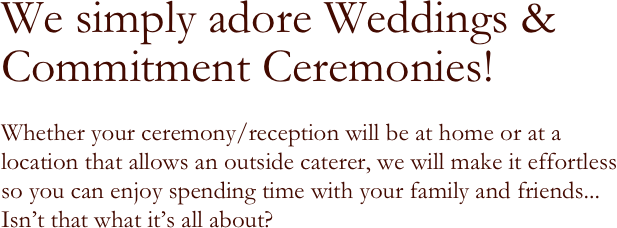 We simply adore Weddings &
Commitment Ceremonies!

Whether your ceremony/reception will be at home or at a location that allows an outside caterer, we will make it effortless
so you can enjoy spending time with your family and friends... 
Isn’t that what it’s all about?

